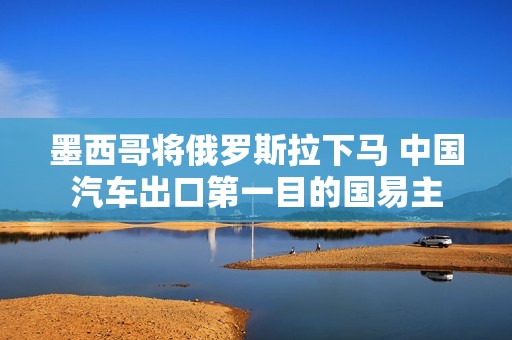 墨西哥将俄罗斯拉下马 中国汽车出口第一目的国易主