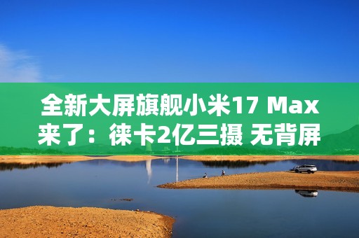 全新大屏旗舰小米17 Max来了：徕卡2亿三摄 无背屏
