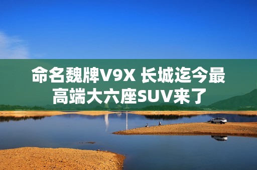 命名魏牌V9X 长城迄今最高端大六座SUV来了