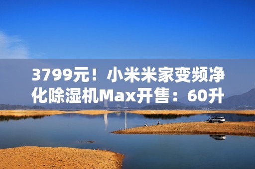 3799元！小米米家变频净化除湿机Max开售：60升/天超高除湿量