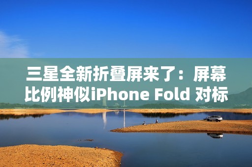 三星全新折叠屏来了：屏幕比例神似iPhone Fold 对标苹果
