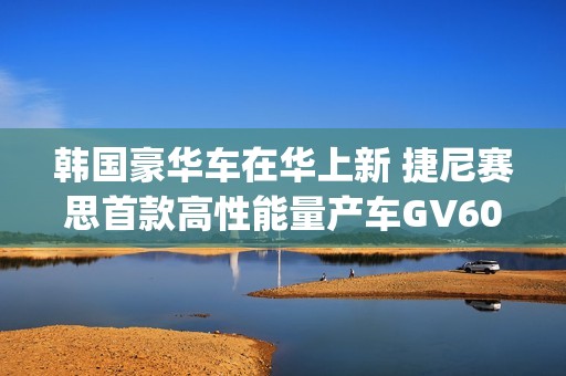 韩国豪华车在华上新 捷尼赛思首款高性能量产车GV60 Magma官图发布