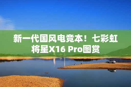 新一代国风电竞本！七彩虹将星X16 Pro图赏