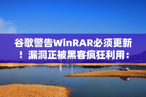 谷歌警告WinRAR必须更新！漏洞正被黑客疯狂利用：已有大量用户中招