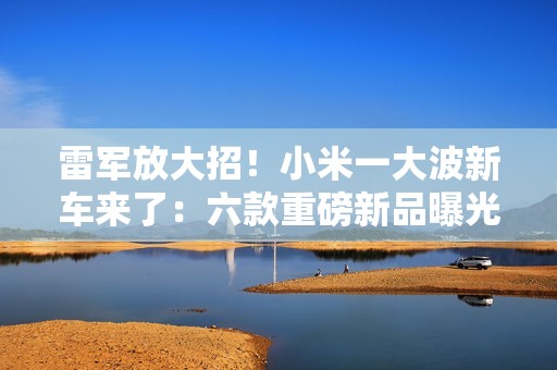 雷军放大招！小米一大波新车来了：六款重磅新品曝光 2026年冲击55万辆