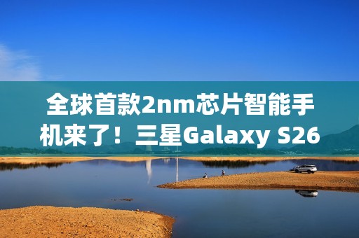 全球首款2nm芯片智能手机来了！三星Galaxy S26系列获FCC认证
