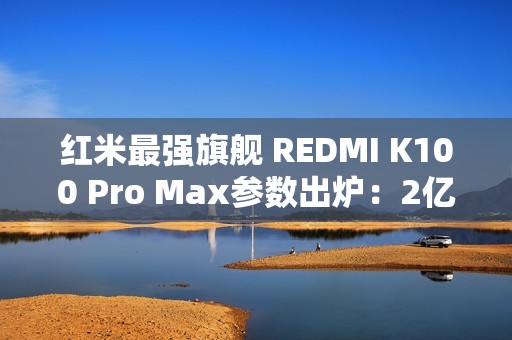 红米最强旗舰 REDMI K100 Pro Max参数出炉：2亿像素+骁龙8E6