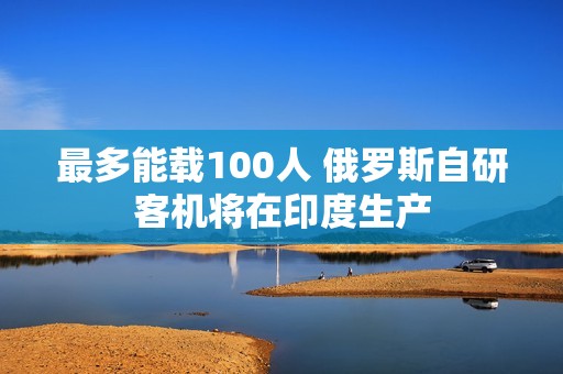 最多能载100人 俄罗斯自研客机将在印度生产