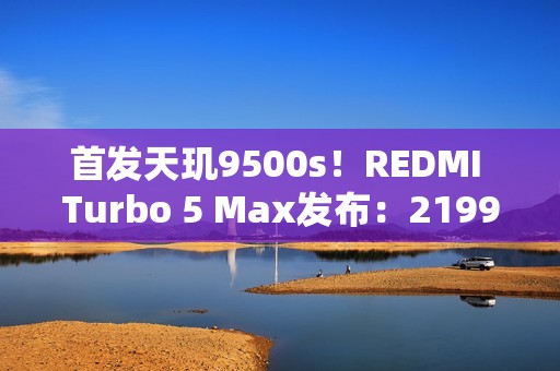 首发天玑9500s！REDMI Turbo 5 Max发布：2199元起