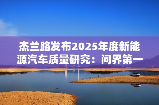 杰兰路发布2025年度新能源汽车质量研究：问界第一 小米第五