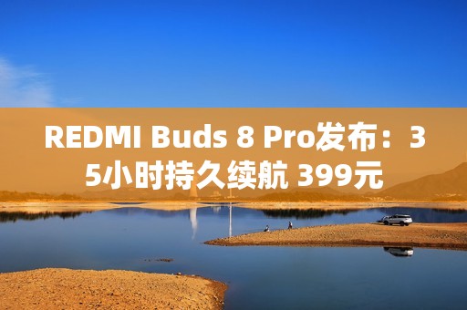 REDMI Buds 8 Pro发布：35小时持久续航 399元