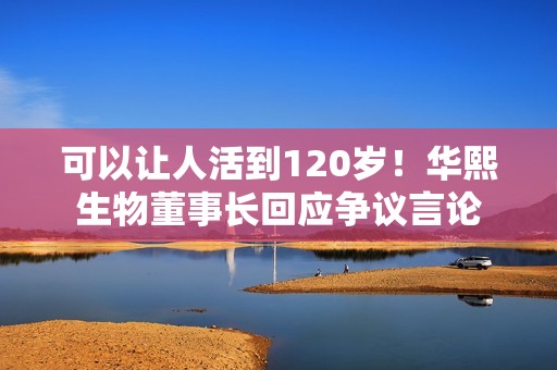 可以让人活到120岁！华熙生物董事长回应争议言论