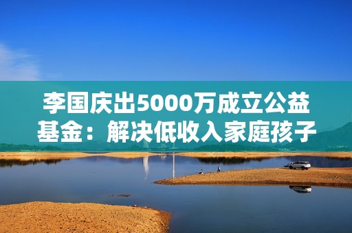 李国庆出5000万成立公益基金：解决低收入家庭孩子重大疾病医疗费用