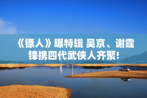 《镖人》曝特辑 吴京、谢霆锋携四代武侠人齐聚!