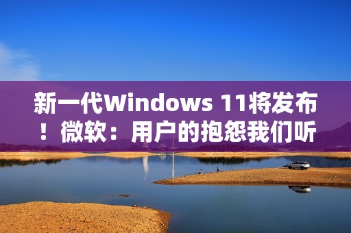 新一代Windows 11将发布！微软：用户的抱怨我们听到了 将带来三大改进