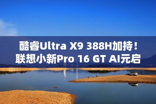 酷睿Ultra X9 388H加持！联想小新Pro 16 GT AI元启版图赏