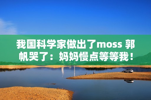 我国科学家做出了moss 郭帆哭了：妈妈慢点等等我！