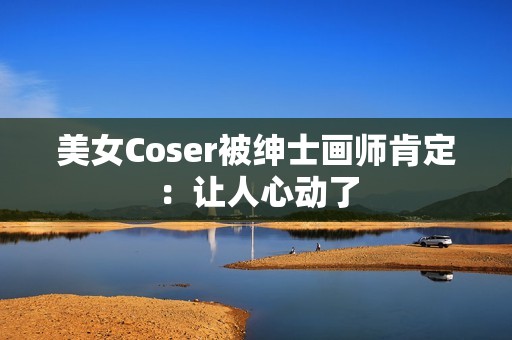 美女Coser被绅士画师肯定：让人心动了