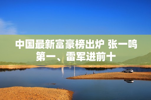 中国最新富豪榜出炉 张一鸣第一、雷军进前十