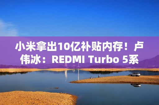 小米拿出10亿补贴内存！卢伟冰：REDMI Turbo 5系列卖得非常好