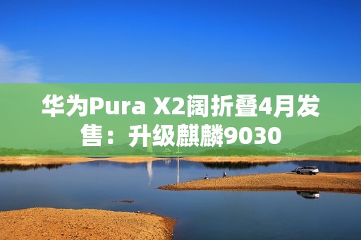 华为Pura X2阔折叠4月发售：升级麒麟9030