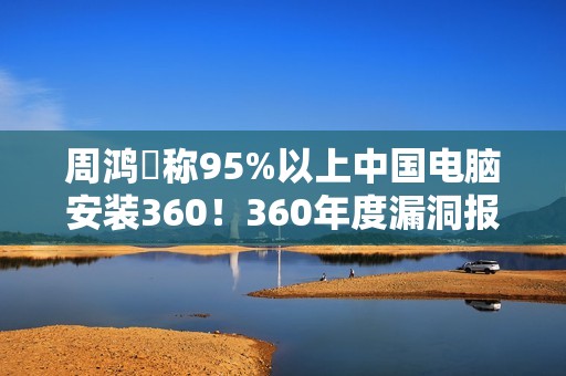 周鸿祎称95%以上中国电脑安装360！360年度漏洞报告出炉：月均4000+漏洞