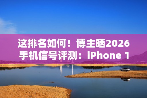 这排名如何！博主晒2026手机信号评测：iPhone 17垫底、华为竟没进第一梯队