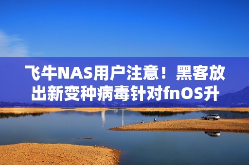 飞牛NAS用户注意！黑客放出新变种病毒针对fnOS升级 官方紧急通告