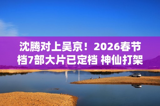 沈腾对上吴京！2026春节档7部大片已定档 神仙打架即视感
