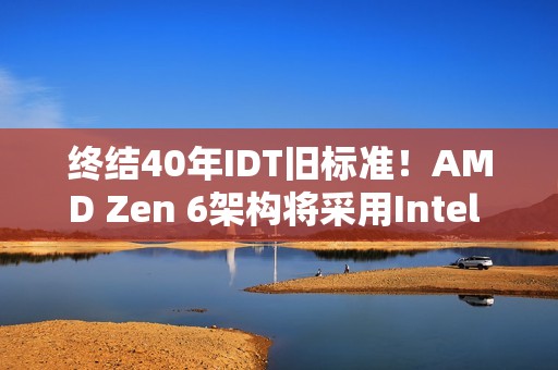 终结40年IDT旧标准！AMD Zen 6架构将采用Intel FRED技术：提升性能和稳定性