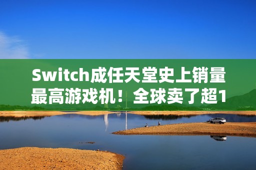 Switch成任天堂史上销量最高游戏机！全球卖了超1.5亿台 超越NDS
