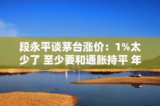 段永平谈茅台涨价：1%太少了 至少要和通胀持平 年度 3%-5%