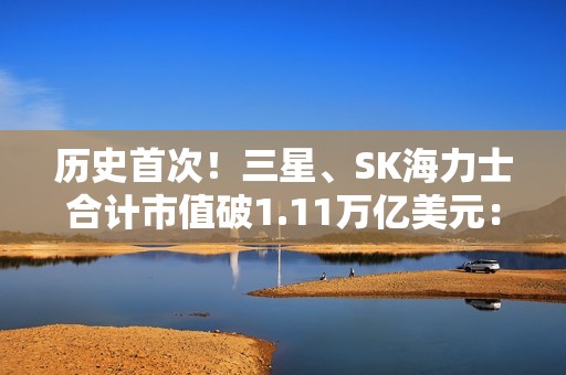 历史首次！三星、SK海力士合计市值破1.11万亿美元： 超越阿里、腾讯总和
