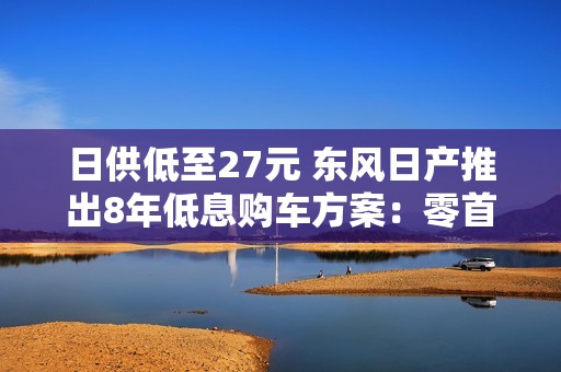 日供低至27元 东风日产推出8年低息购车方案：零首付可提车