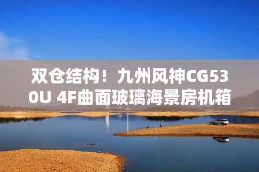 双仓结构！九州风神CG530U 4F曲面玻璃海景房机箱首发499元起