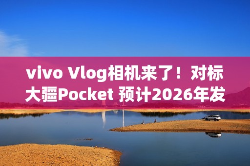vivo Vlog相机来了！对标大疆Pocket 预计2026年发布