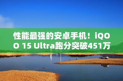 性能最强的安卓手机！iQOO 15 Ultra跑分突破451万：史上最高分