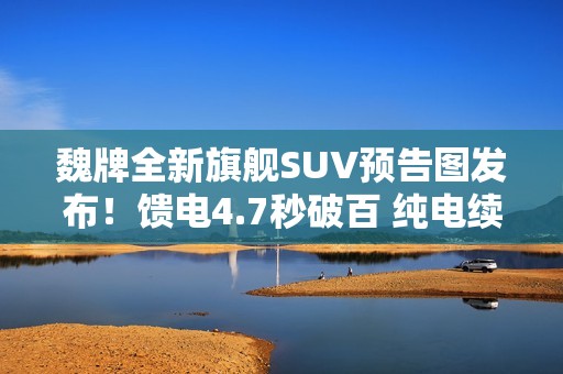 魏牌全新旗舰SUV预告图发布！馈电4.7秒破百 纯电续航400公里+