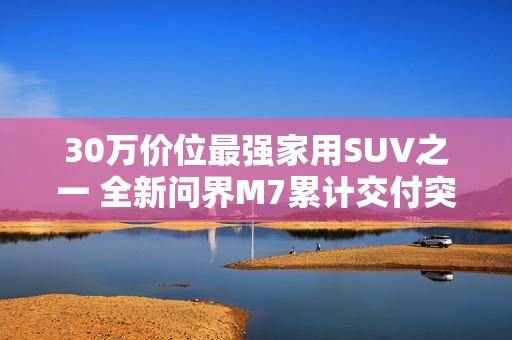 30万价位最强家用SUV之一 全新问界M7累计交付突破10万台