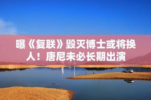 曝《复联》毁灭博士或将换人！唐尼未必长期出演