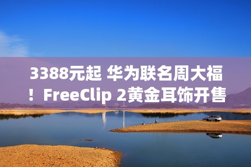 3388元起 华为联名周大福！FreeClip 2黄金耳饰开售：寓意吉祥、财运亨通