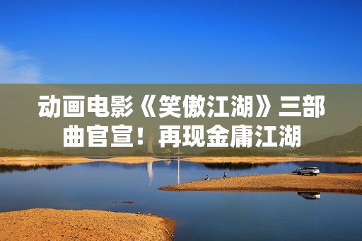 动画电影《笑傲江湖》三部曲官宣！再现金庸江湖
