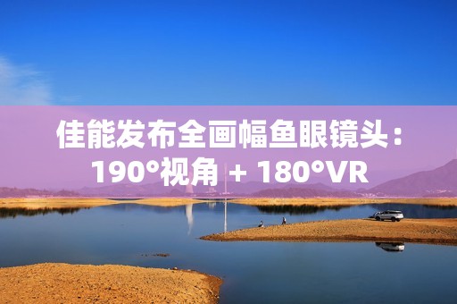 佳能发布全画幅鱼眼镜头：190°视角 + 180°VR