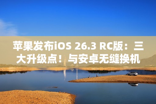苹果发布iOS 26.3 RC版：三大升级点！与安卓无缝换机