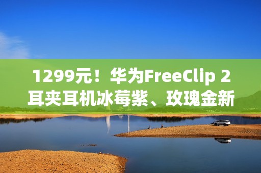 1299元！华为FreeClip 2耳夹耳机冰莓紫、玫瑰金新配色今日开售