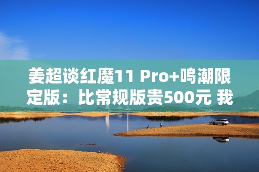 姜超谈红魔11 Pro+鸣潮限定版：比常规版贵500元 我们最大的诚意
