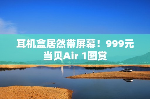 耳机盒居然带屏幕！999元当贝Air 1图赏