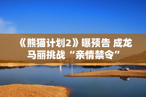 《熊猫计划2》曝预告 成龙马丽挑战“亲情禁令”