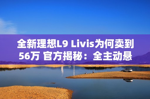 全新理想L9 Livis为何卖到56万 官方揭秘：全主动悬架 72.7度超大电池