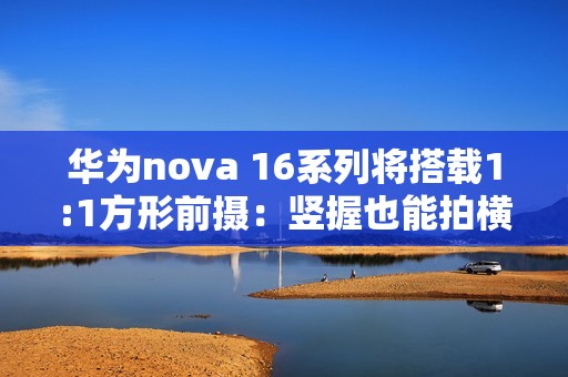 华为nova 16系列将搭载1:1方形前摄：竖握也能拍横图